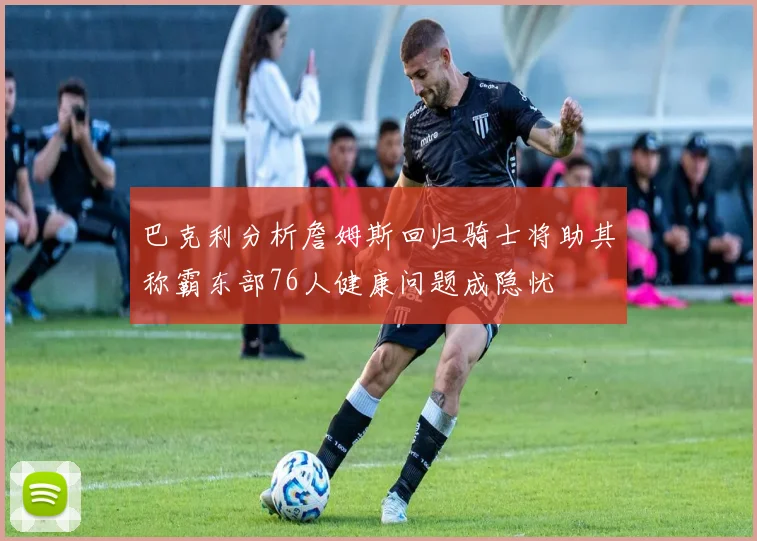巴克利分析詹姆斯回归骑士将助其称霸东部76人健康问题成隐忧