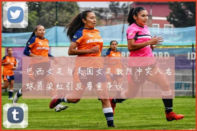巴西女足与美国女足激烈冲突八名球员染红引发尊重争议