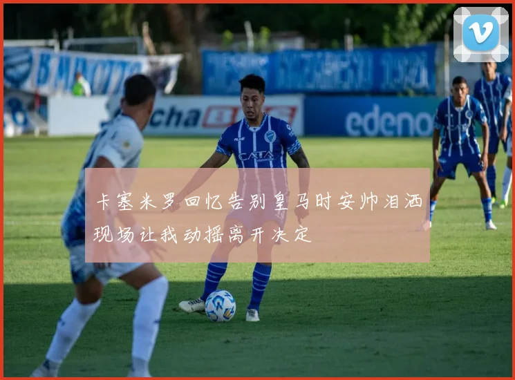卡塞米罗回忆告别皇马时安帅泪洒现场让我动摇离开决定
