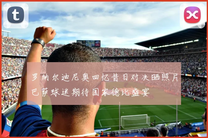 罗纳尔迪尼奥回忆昔日对决晒照片巴萨球迷期待国家德比盛宴