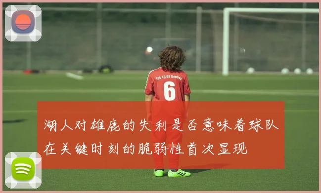 湖人对雄鹿的失利是否意味着球队在关键时刻的脆弱性首次显现