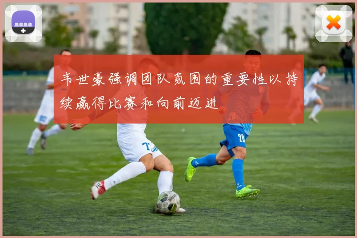 韦世豪强调团队氛围的重要性以持续赢得比赛和向前迈进